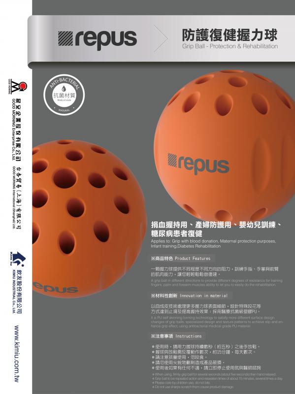 防護復健握力球Grip Ball - Protection & Rehabilitation


捐血握持用、產婦防護用、嬰幼兒訓練、
糖尿病患者復健

Applies to: Grip with blood donation, Maternal protection purposes, Infant training,
Diabetes Rehabilitation

※商品特色  ※ Product Features

一顆握力球提供不同程度不同方向的阻力，訓練手指、前
手掌與前臂的肌肉能力，讓您輕輕鬆鬆做復建。
A grip ball in different directions to provide different degrees of resistance for training fingers, palm and forearm muscles ability to let you to easily do the rehabilitation.

※材料性創新Innovation in material

以自成皮技術處理更多握力球表面細節，設計特殊咬花等
方式達到止滑及提高握持效果；採用醫療抗菌級塑膠PU。

It is PU self skinning forming technology to satisfy more different surface design changes of grip balls, specialized design and texture patterns to achieve slip and enhance grip effect; using antibacterial medical grade PU material.


※注意事項
＊使用時，請用力握球持續數秒（約五秒）之後手放鬆。
＊握球與放鬆需反覆動作數次，約15分鐘，每天數次。
＊請注意孩童使用，勿咬食。
＊請勿使用尖銳物劃刺造成產品破損。
＊使用後如果有任何不適，請立即停止使用就與醫師諮詢
※ Instructions
* When using, firmly grip ball for several seconds (about five seconds) then hand relaxed.
* Grip ball to be repeated action and relaxation times of about 15 minutes, several times a day.
* Please care by children use, do not bite.
* Do not use sharps scratch thorn cause product damage.
* If there is any discomfort after using, please stop using it immediately and consult a physician.